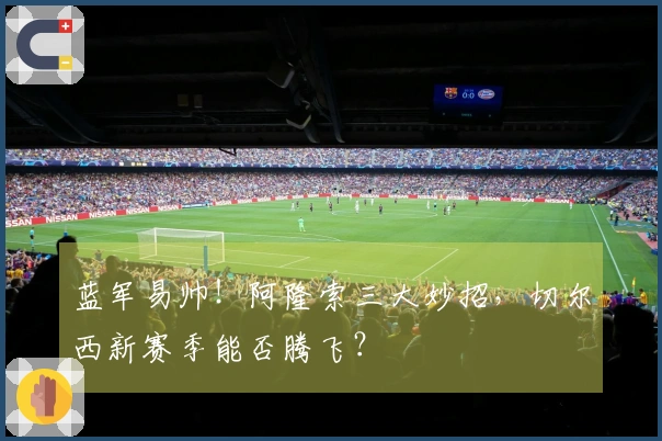 蓝军易帅！阿隆索三大妙招，切尔西新赛季能否腾飞？