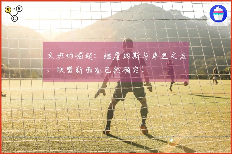 文班的崛起：继詹姆斯与库里之后，联盟新面孔已然确定！