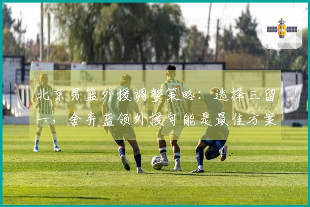 北京男篮外援调整策略：选择三留一，舍弃蓝领外援可能是最佳方案